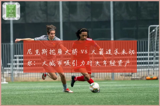 尼克斯挖角大桥 vs 火箭追求米切尔：大城市吸引力对决年轻资产