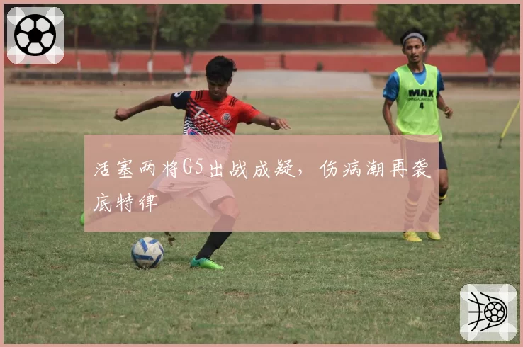 活塞两将G5出战成疑，伤病潮再袭底特律