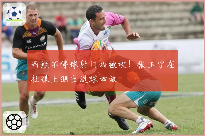 两粒不停球射门均被吹！张玉宁在社媒上晒出进球回放