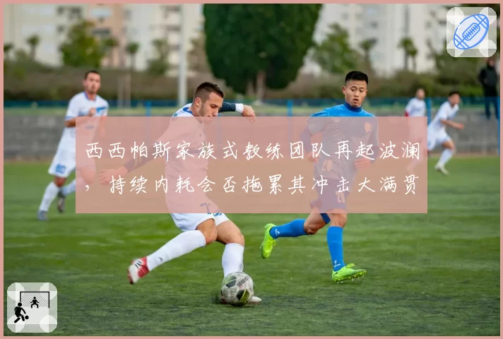 西西帕斯家族式教练团队再起波澜，持续内耗会否拖累其冲击大满贯？