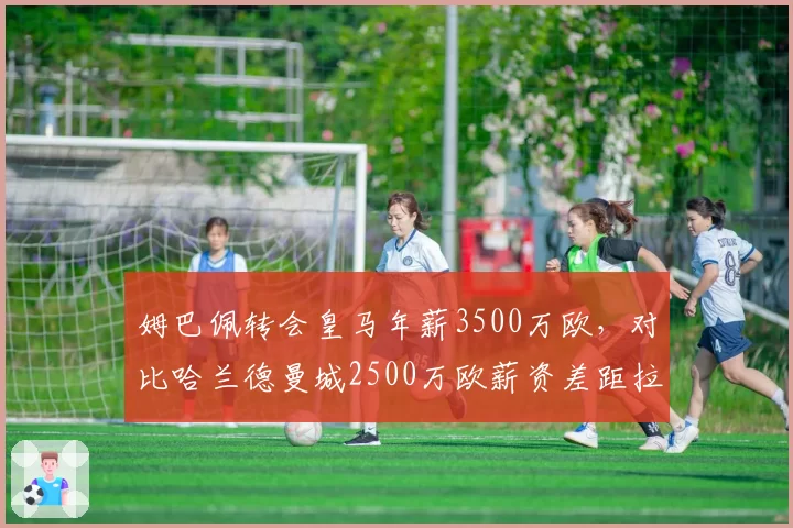 姆巴佩转会皇马年薪3500万欧，对比哈兰德曼城2500万欧薪资差距拉大