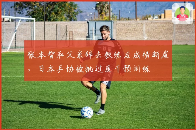 张本智和父亲辞去教练后成绩断崖，日本乒协被批过度干预训练