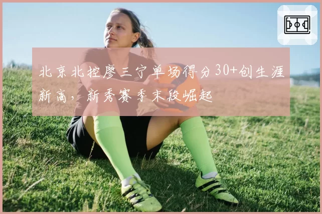 北京北控廖三宁单场得分30+创生涯新高，新秀赛季末段崛起