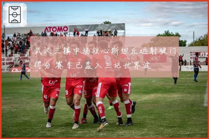 武汉三镇中场核心斯坦丘远射破门得分 赛季已轰入三记世界波