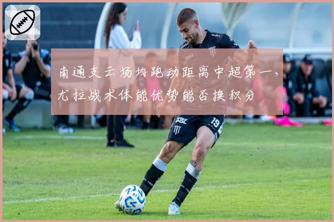 南通支云场均跑动距离中超第一,尤拉战术体能优势能否换积分