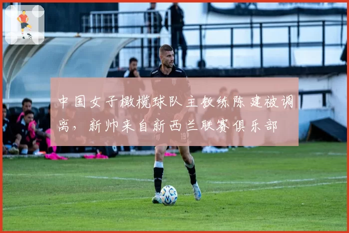 中国女子橄榄球队主教练陈建被调离,新帅来自新西兰联赛俱乐部