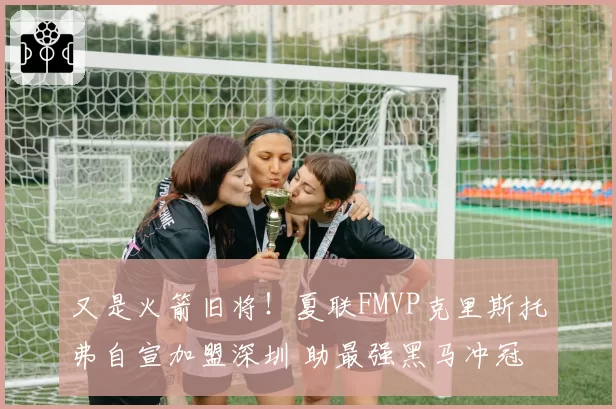 又是火箭旧将！夏联FMVP克里斯托弗自宣加盟深圳 助最强黑马冲冠