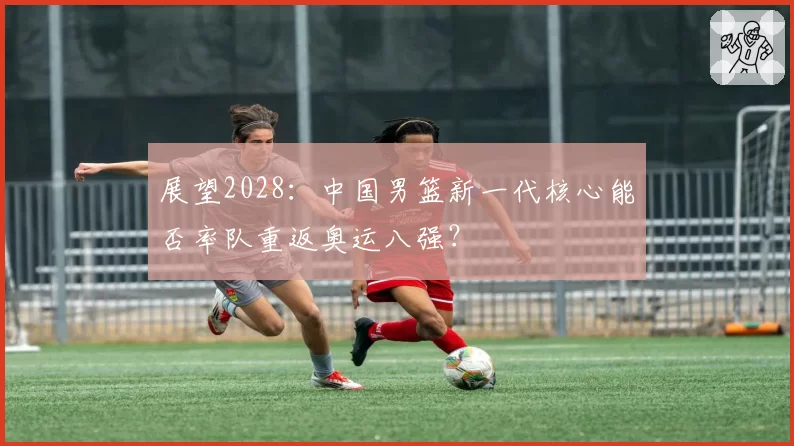 展望2028：中国男篮新一代核心能否率队重返奥运八强？