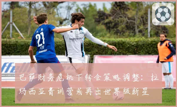 巴萨财务危机下转会策略调整：拉玛西亚青训营或再出世界级新星