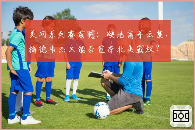 美网系列赛前瞻：硬地高手云集，梅德韦杰夫能否重夺北美霸权？