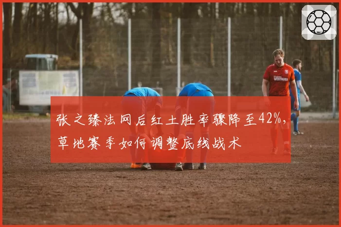 张之臻法网后红土胜率骤降至42%,草地赛季如何调整底线战术