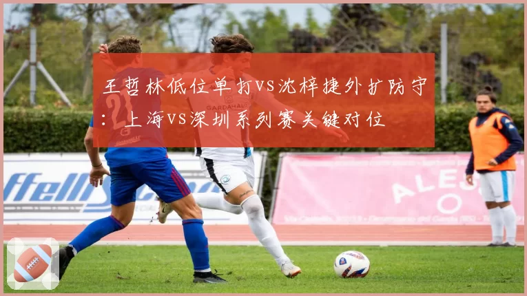 王哲林低位单打vs沈梓捷外扩防守：上海vs深圳系列赛关键对位