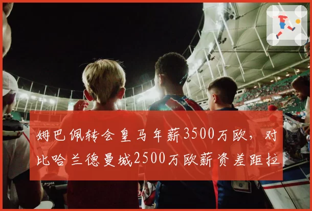 姆巴佩转会皇马年薪3500万欧，对比哈兰德曼城2500万欧薪资差距拉大