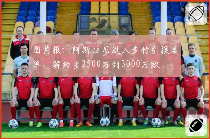 图片报：阿斯拉尼进入多特引援名单，解约金2500万到3000万欧