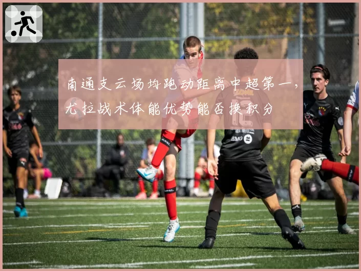 南通支云场均跑动距离中超第一,尤拉战术体能优势能否换积分