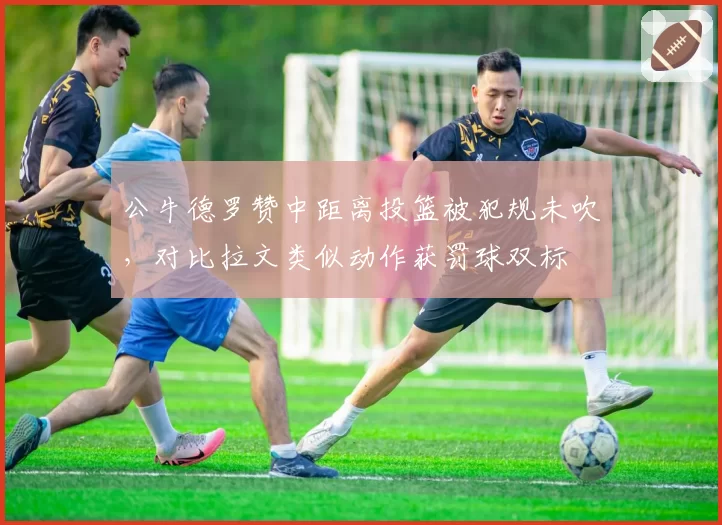 公牛德罗赞中距离投篮被犯规未吹，对比拉文类似动作获罚球双标