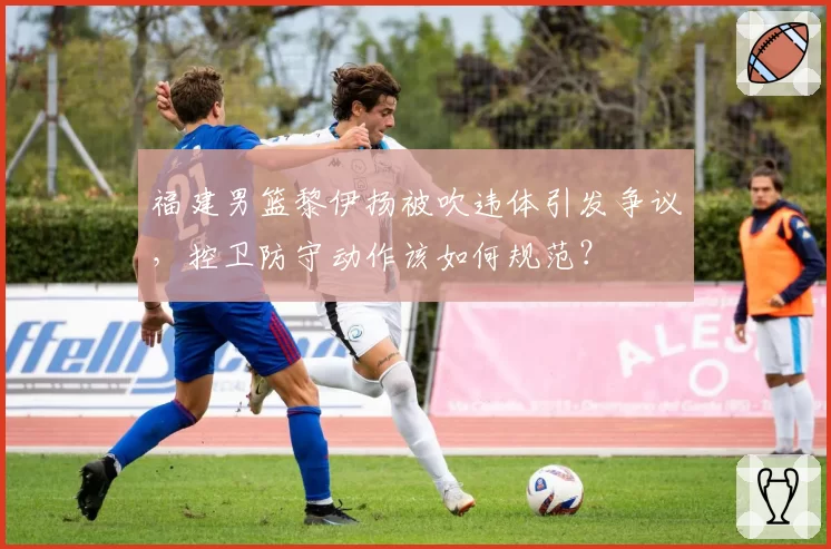 福建男篮黎伊扬被吹违体引发争议，控卫防守动作该如何规范？
