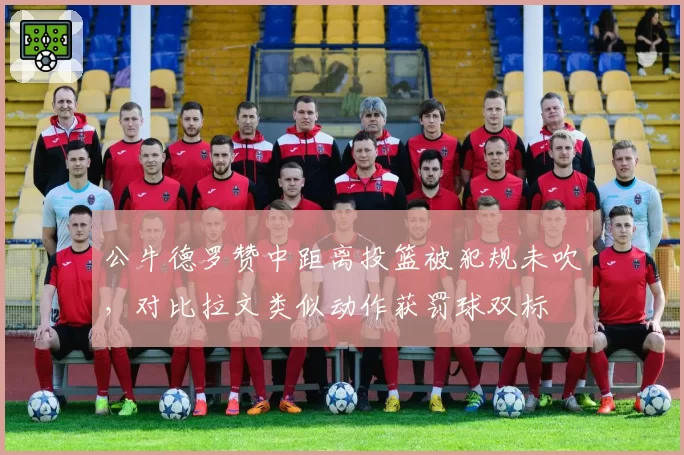 公牛德罗赞中距离投篮被犯规未吹，对比拉文类似动作获罚球双标