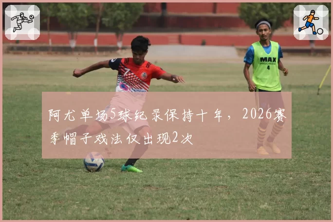 阿尤单场5球纪录保持十年，2026赛季帽子戏法仅出现2次