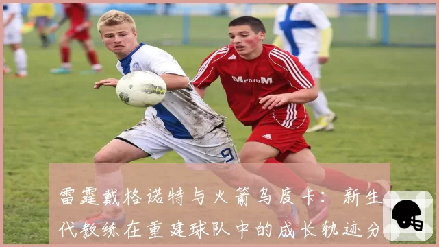 雷霆戴格诺特与火箭乌度卡：新生代教练在重建球队中的成长轨迹分析