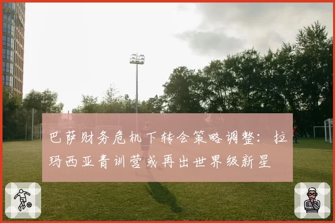 巴萨财务危机下转会策略调整：拉玛西亚青训营或再出世界级新星