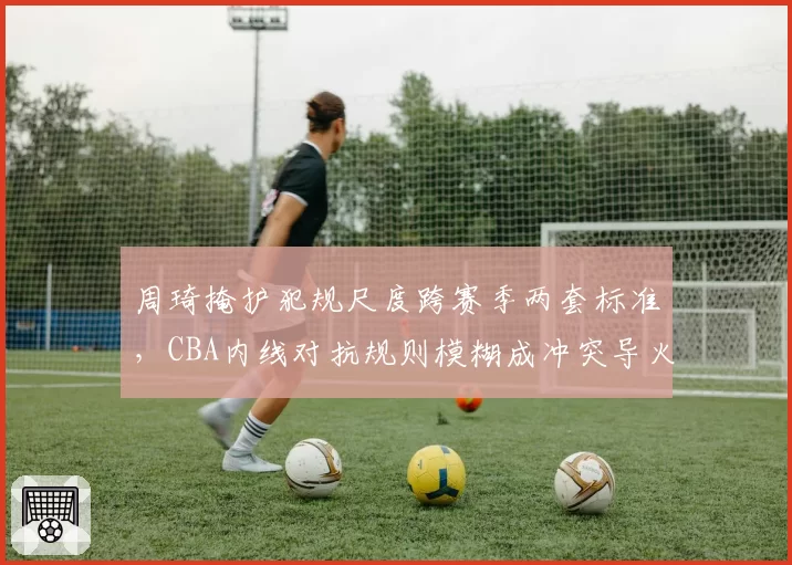 周琦掩护犯规尺度跨赛季两套标准，CBA内线对抗规则模糊成冲突导火索