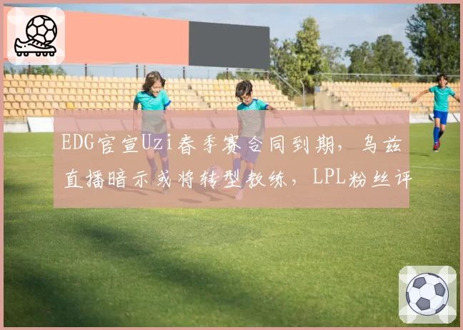 EDG官宣Uzi春季赛合同到期，乌兹直播暗示或将转型教练，LPL粉丝评论区集体陷入回忆杀__br_