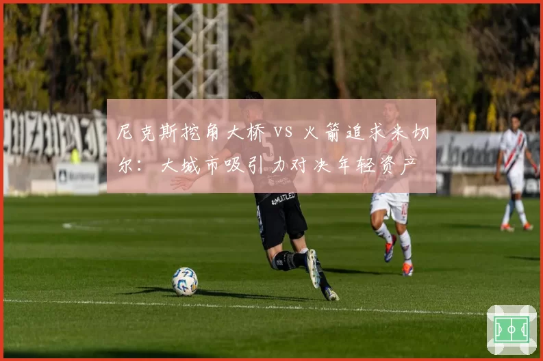 尼克斯挖角大桥 vs 火箭追求米切尔：大城市吸引力对决年轻资产