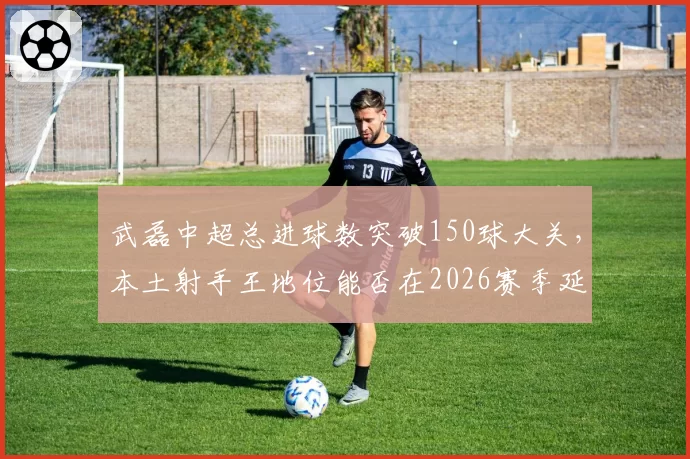 武磊中超总进球数突破150球大关，本土射手王地位能否在2026赛季延续？