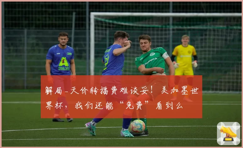 解局_天价转播费难谈妥！美加墨世界杯，我们还能“免费”看到么