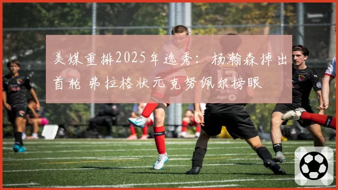 美媒重排2025年选秀：杨瀚森掉出首轮 弗拉格状元克努佩尔榜眼