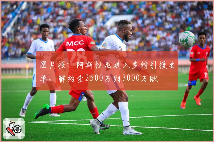 图片报:阿斯拉尼进入多特引援名单,解约金2500万到3000万欧