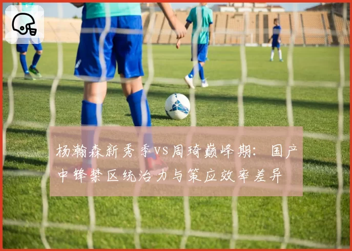 杨瀚森新秀季vs周琦巅峰期：国产中锋禁区统治力与策应效率差异