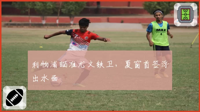 利物浦瞄准尤文铁卫，夏窗首签浮出水面