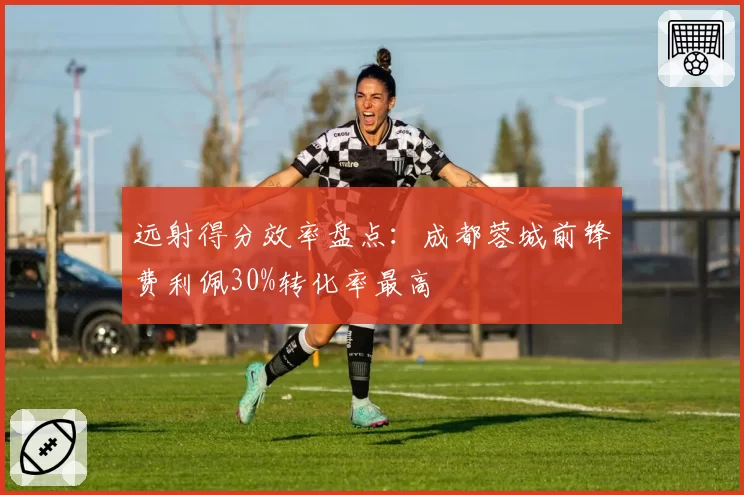 远射得分效率盘点：成都蓉城前锋费利佩30%转化率最高