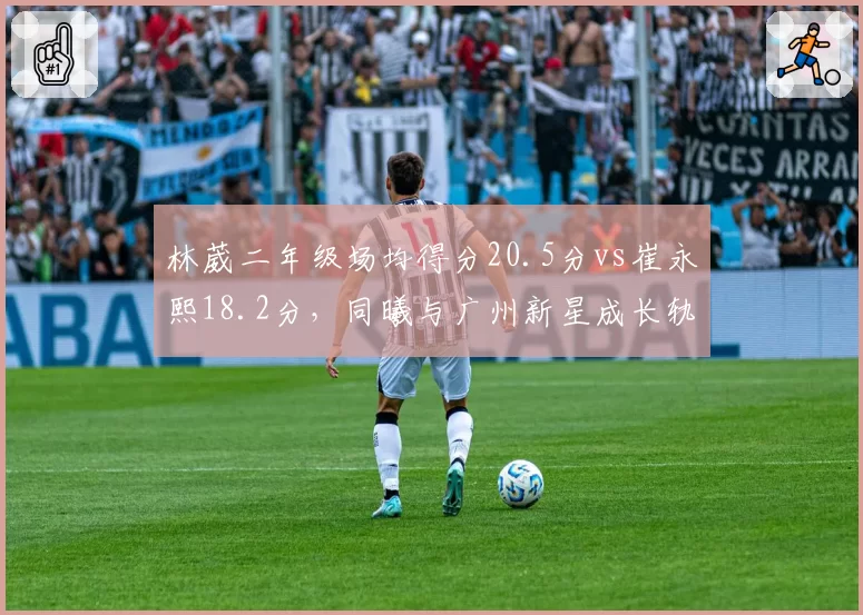 林葳二年级场均得分20.5分vs崔永熙18.2分，同曦与广州新星成长轨迹对比