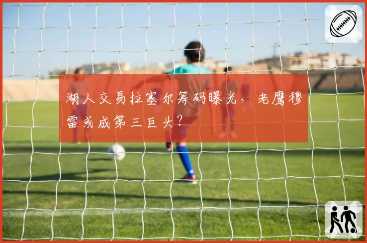 湖人交易拉塞尔筹码曝光,老鹰穆雷或成第三巨头?