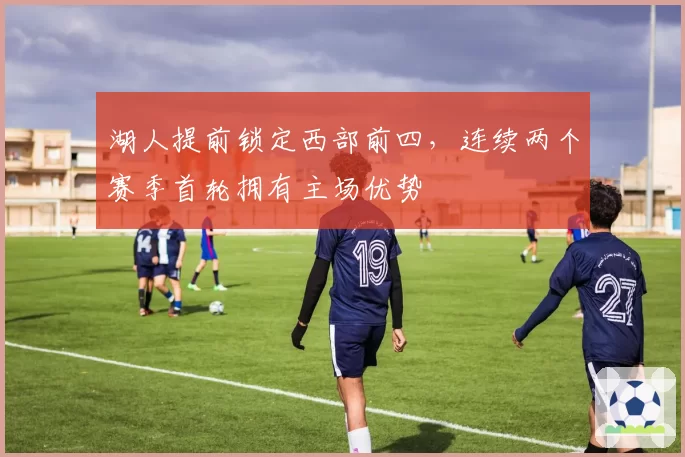 湖人提前锁定西部前四，连续两个赛季首轮拥有主场优势