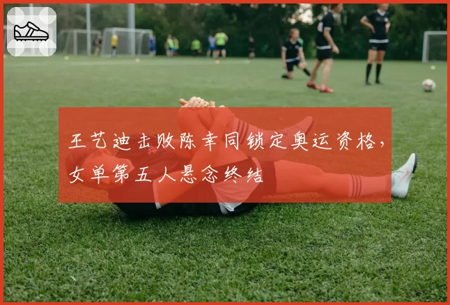 王艺迪击败陈幸同锁定奥运资格,女单第五人悬念终结