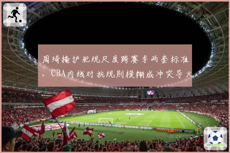 周琦掩护犯规尺度跨赛季两套标准，CBA内线对抗规则模糊成冲突导火索