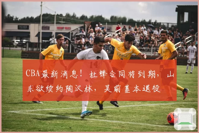 CBA最新消息！杜锋合同将到期，山东欲续约陶汉林，吴前基本退役