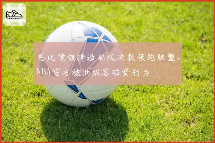 恩比德假摔造犯规次数领跑联盟，NBA官方被批纵容碰瓷行为