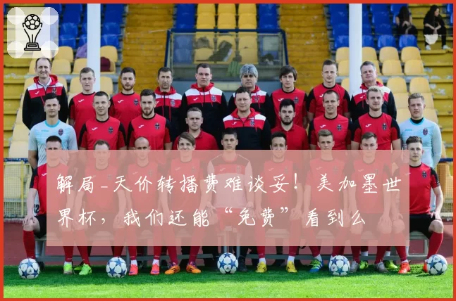 解局_天价转播费难谈妥！美加墨世界杯，我们还能“免费”看到么