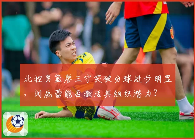北控男篮廖三宁突破分球进步明显，闵鹿蕾能否激活其组织潜力？