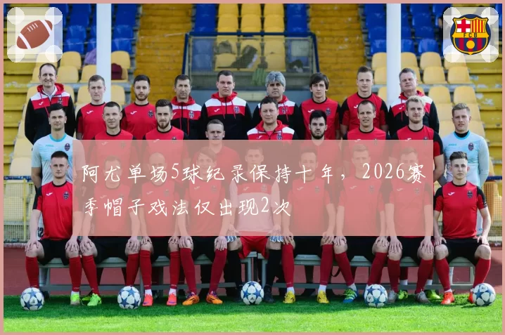 阿尤单场5球纪录保持十年，2026赛季帽子戏法仅出现2次