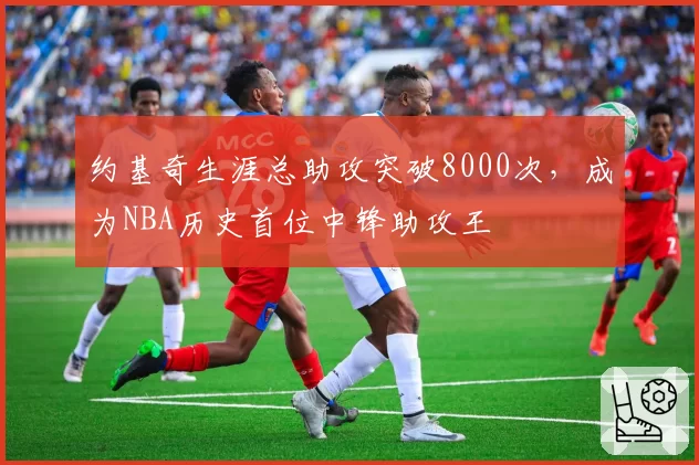 约基奇生涯总助攻突破8000次,成为NBA历史首位中锋助攻王