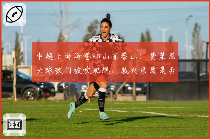 中超上海海港vs山东泰山：费莱尼头球破门被吹犯规，裁判尺度是否统一？