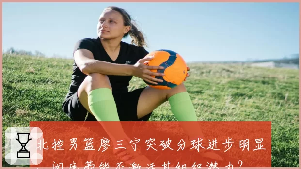 北控男篮廖三宁突破分球进步明显，闵鹿蕾能否激活其组织潜力？