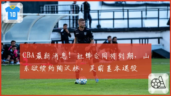 CBA最新消息！杜锋合同将到期，山东欲续约陶汉林，吴前基本退役