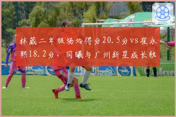 林葳二年级场均得分20.5分vs崔永熙18.2分，同曦与广州新星成长轨迹对比